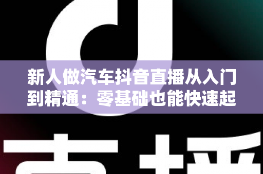 新人做汽车抖音直播从入门到精通:零基础也能快速起号的实战指南 新人做汽车抖音直播从入门到精通:零基础也能快速起号的实战指南