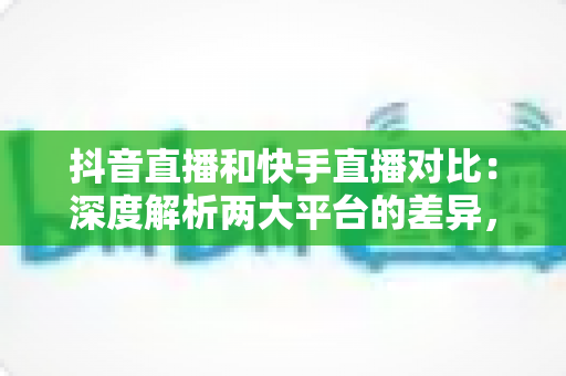抖音直播和快手直播对比：深度解析两大平台的差异，帮你找到最适合的直播阵地
