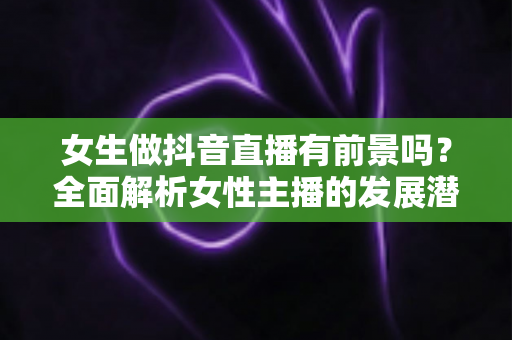 女生做抖音直播有前景吗?全面解析女性主播的发展潜力、变现路径与实战攻略 女生做抖音直播有前景吗?全面解析女性主播的发展潜力、变现路径与实战攻略
