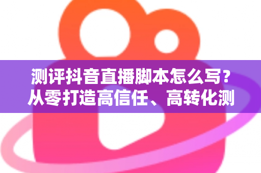 测评抖音直播脚本怎么写？从零打造高信任、高转化测评直播间的完整攻略