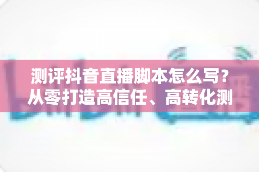 测评抖音直播脚本怎么写？从零打造高信任、高转化测评直播间的完整攻略