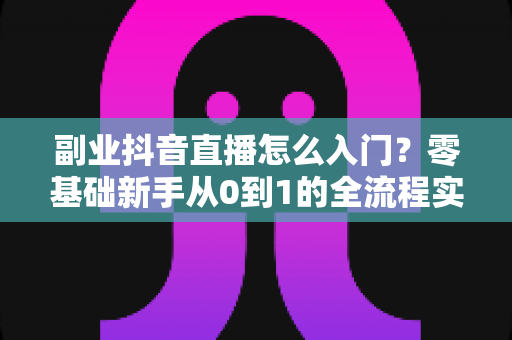 副业抖音直播怎么入门?零基础新手从0到1的全流程实战指南 副业抖音直播怎么入门?零基础新手从0到1的全流程实战指南
