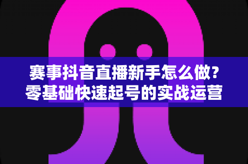 赛事抖音直播新手怎么做?零基础快速起号的实战运营全攻略 赛事抖音直播新手怎么做?零基础快速起号的实战运营全攻略