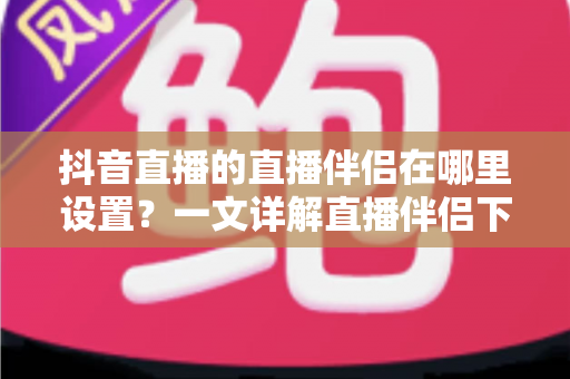 抖音直播的直播伴侣在哪里设置?一文详解直播伴侣下载、安装与参数配置全流程 抖音直播的直播伴侣在哪里设置?一文详解直播伴侣下载、安装与参数配置全流程