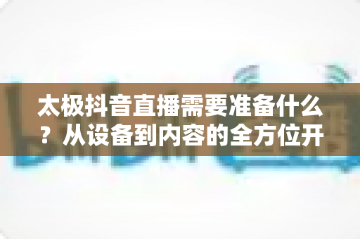 太极抖音直播需要准备什么？从设备到内容的全方位开播指南