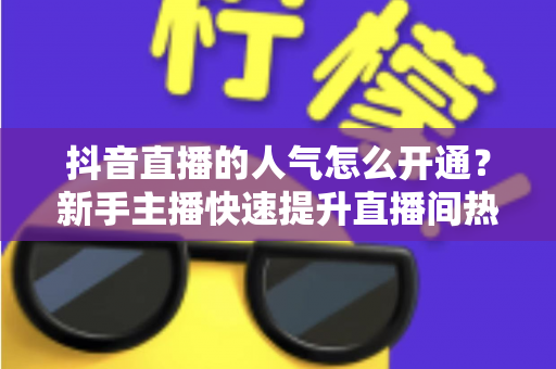 抖音直播的人气怎么开通？新手主播快速提升直播间热度的完整指南