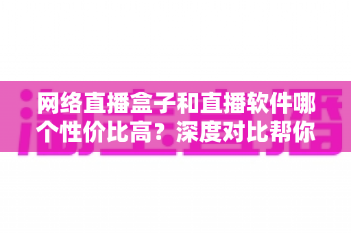 网络直播盒子和直播软件哪个性价比高？深度对比帮你选对直播方案