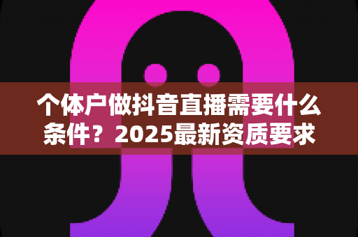 个体户做抖音直播需要什么条件?2025最新资质要求、开通流程与实操指南全解析 个体户做抖音直播需要什么条件?2025最新资质要求、开通流程与实操指南全解析