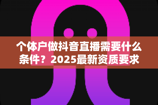 个体户做抖音直播需要什么条件?2025最新资质要求、开通流程与实操指南全解析 个体户做抖音直播需要什么条件?2025最新资质要求、开通流程与实操指南全解析