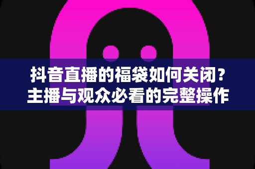 抖音直播的福袋如何关闭?主播与观众必看的完整操作指南与实用技巧 抖音直播的福袋如何关闭?主播与观众必看的完整操作指南与实用技巧