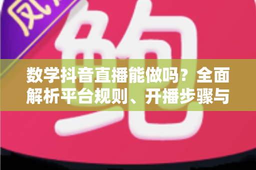 数学抖音直播能做吗？全面解析平台规则、开播步骤与变现思路