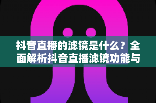 抖音直播的滤镜是什么?全面解析抖音直播滤镜功能与实用技巧 抖音直播的滤镜是什么?全面解析抖音直播滤镜功能与实用技巧