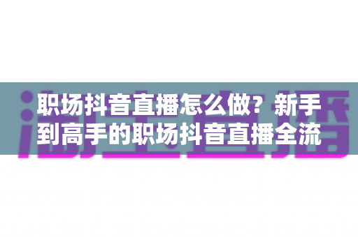 职场抖音直播怎么做?新手到高手的职场抖音直播全流程实战指南 职场抖音直播怎么做?新手到高手的职场抖音直播全流程实战指南
