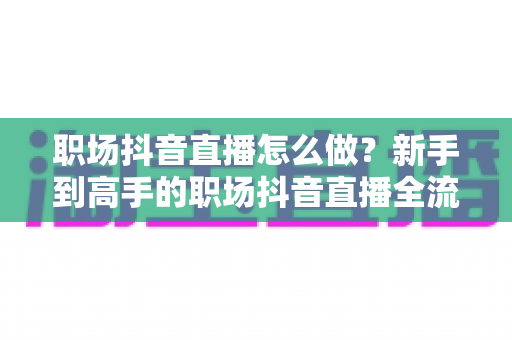 职场抖音直播怎么做?新手到高手的职场抖音直播全流程实战指南 职场抖音直播怎么做?新手到高手的职场抖音直播全流程实战指南
