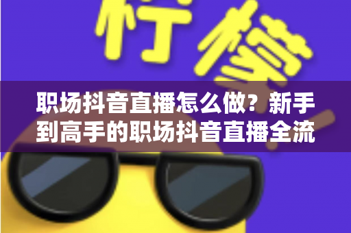 职场抖音直播怎么做？新手到高手的职场抖音直播全流程实战指南