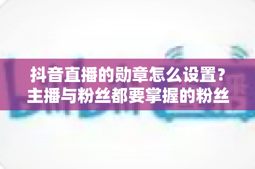 抖音直播的勋章怎么设置？主播与粉丝都要掌握的粉丝团勋章全攻略