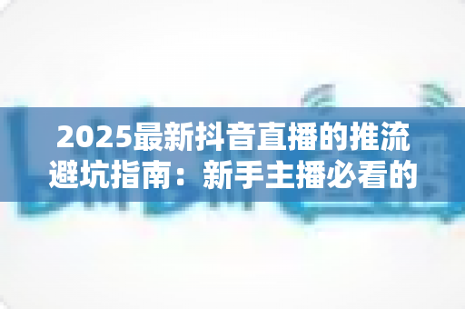 2025最新抖音直播的推流避坑指南:新手主播必看的推流设置技巧与常见误区全面解析 2025最新抖音直播的推流避坑指南:新手主播必看的推流设置技巧与常见误区全面解析