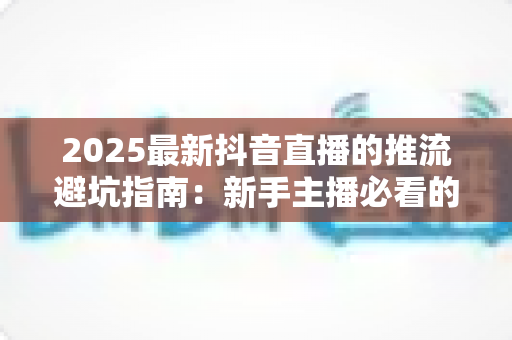 2025最新抖音直播的推流避坑指南:新手主播必看的推流设置技巧与常见误区全面解析 2025最新抖音直播的推流避坑指南:新手主播必看的推流设置技巧与常见误区全面解析