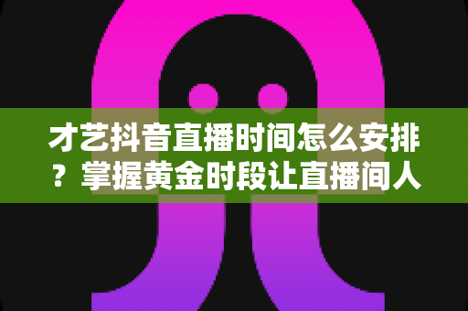 才艺抖音直播时间怎么安排?掌握黄金时段让直播间人气翻倍的完整攻略 才艺抖音直播时间怎么安排?掌握黄金时段让直播间人气翻倍的完整攻略