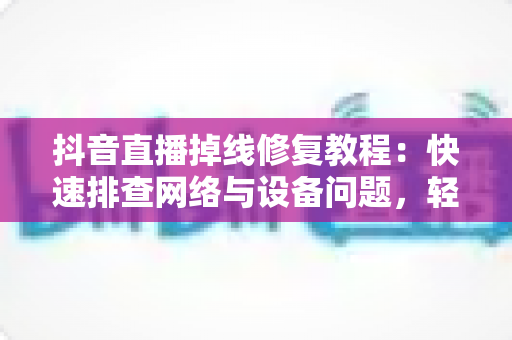 抖音直播掉线修复教程：快速排查网络与设备问题，轻松恢复稳定开播的完整指南