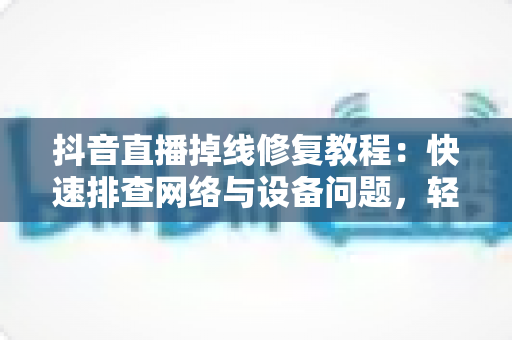 抖音直播掉线修复教程：快速排查网络与设备问题，轻松恢复稳定开播的完整指南