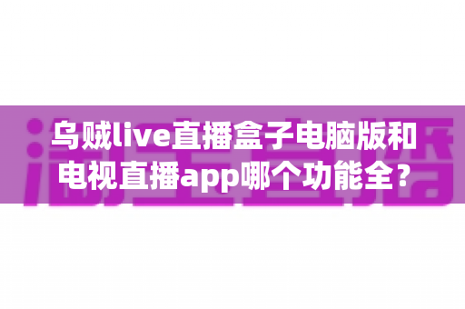 乌贼live直播盒子电脑版和电视直播app哪个功能全？全面功能对比评测助你选对观影利器