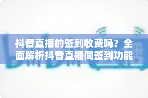 抖音直播的签到收费吗？全面解析抖音直播间签到功能与费用真相