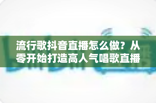 流行歌抖音直播怎么做?从零开始打造高人气唱歌直播间的完整指南 流行歌抖音直播怎么做?从零开始打造高人气唱歌直播间的完整指南