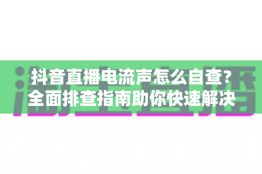 抖音直播电流声怎么自查?全面排查指南助你快速解决直播杂音困扰 抖音直播电流声怎么自查?全面排查指南助你快速解决直播杂音困扰