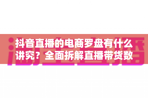 抖音直播的电商罗盘有什么讲究?全面拆解直播带货数据化运营的核心逻辑与实战打法 抖音直播的电商罗盘有什么讲究?全面拆解直播带货数据化运营的核心逻辑与实战打法