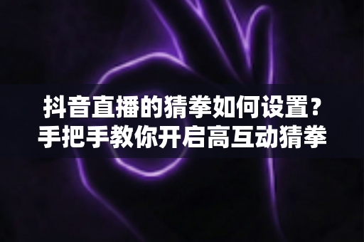 抖音直播的猜拳如何设置?手把手教你开启高互动猜拳玩法,提升直播间人气与停留时长 抖音直播的猜拳如何设置?手把手教你开启高互动猜拳玩法,提升直播间人气与停留时长