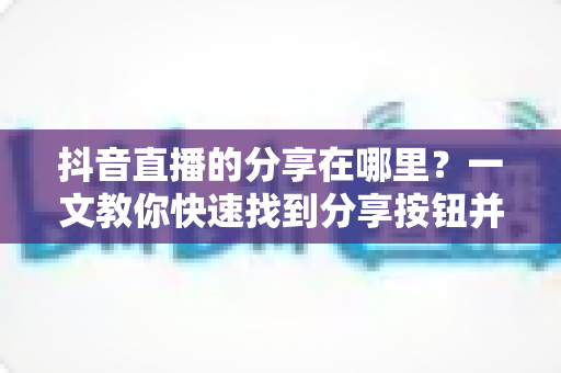 抖音直播的分享在哪里?一文教你快速找到分享按钮并轻松转发直播间 抖音直播的分享在哪里?一文教你快速找到分享按钮并轻松转发直播间