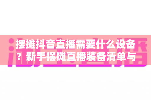 摆摊抖音直播需要什么设备?新手摆摊直播装备清单与避坑指南全解析 摆摊抖音直播需要什么设备?新手摆摊直播装备清单与避坑指南全解析