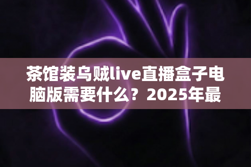 茶馆装乌贼live直播盒子电脑版需要什么?2025年最全安装配置指南与使用须知 茶馆装乌贼live直播盒子电脑版需要什么?2025年最全安装配置指南与使用须知