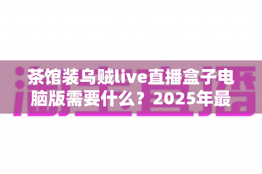 茶馆装乌贼live直播盒子电脑版需要什么？2025年最全安装配置指南与使用须知