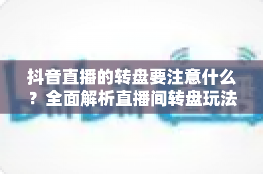抖音直播的转盘要注意什么?全面解析直播间转盘玩法规则、避坑指南与运营技巧 抖音直播的转盘要注意什么?全面解析直播间转盘玩法规则、避坑指南与运营技巧