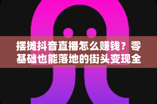摆摊抖音直播怎么赚钱?零基础也能落地的街头变现全攻略 摆摊抖音直播怎么赚钱?零基础也能落地的街头变现全攻略