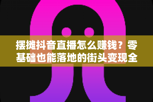 摆摊抖音直播怎么赚钱?零基础也能落地的街头变现全攻略 摆摊抖音直播怎么赚钱?零基础也能落地的街头变现全攻略