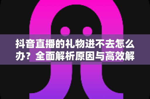 抖音直播的礼物进不去怎么办?全面解析原因与高效解决方法指南 抖音直播的礼物进不去怎么办?全面解析原因与高效解决方法指南