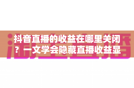 抖音直播的收益在哪里关闭?一文学会隐藏直播收益显示的完整教程 抖音直播的收益在哪里关闭?一文学会隐藏直播收益显示的完整教程
