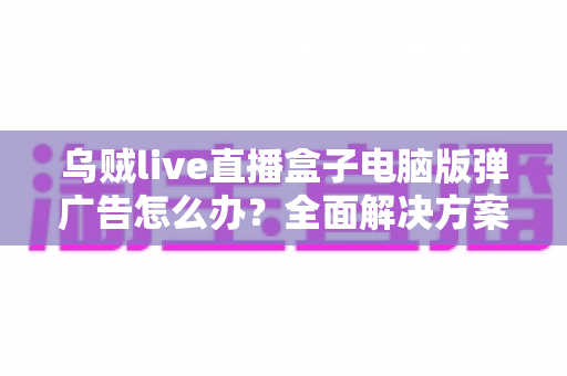 乌贼live直播盒子电脑版弹广告怎么办?全面解决方案与实用技巧一网打尽 乌贼live直播盒子电脑版弹广告怎么办?全面解决方案与实用技巧一网打尽