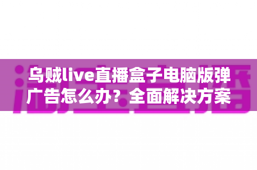 乌贼live直播盒子电脑版弹广告怎么办？全面解决方案与实用技巧一网打尽