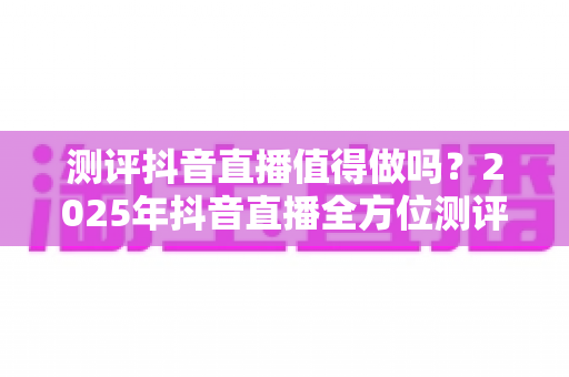测评抖音直播值得做吗？2025年抖音直播全方位测评与入局指南