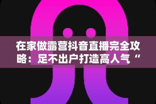 在家做露营抖音直播完全攻略：足不出户打造高人气“氛围感”直播间的实战指南