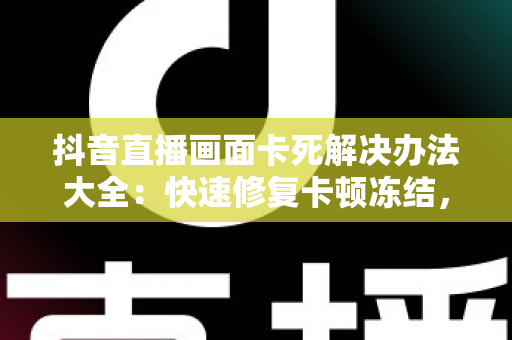 抖音直播画面卡死解决办法大全:快速修复卡顿冻结,让直播畅快看不停 抖音直播画面卡死解决办法大全:快速修复卡顿冻结,让直播畅快看不停