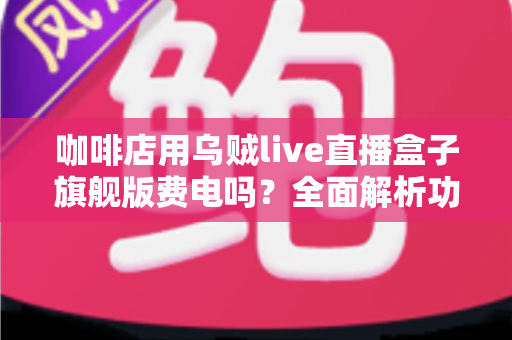 咖啡店用乌贼live直播盒子旗舰版费电吗？全面解析功耗真相与省电技巧