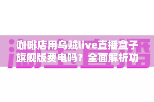咖啡店用乌贼live直播盒子旗舰版费电吗？全面解析功耗真相与省电技巧