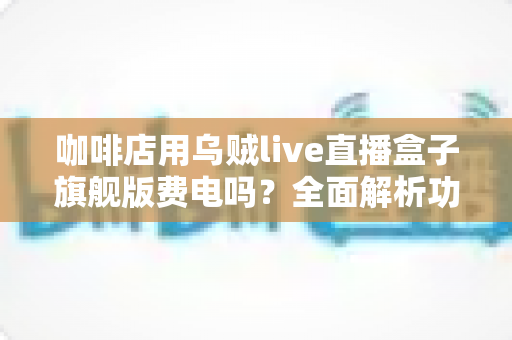 咖啡店用乌贼live直播盒子旗舰版费电吗？全面解析功耗真相与省电技巧