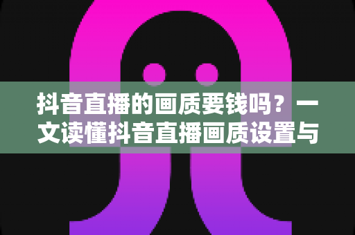 抖音直播的画质要钱吗?一文读懂抖音直播画质设置与费用真相,新手必看省钱指南 抖音直播的画质要钱吗?一文读懂抖音直播画质设置与费用真相,新手必看省钱指南