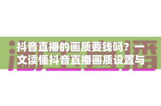 抖音直播的画质要钱吗？一文读懂抖音直播画质设置与费用真相，新手必看省钱指南